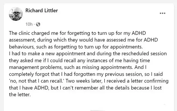 The clinic charged me for forgetting to turn up for my ADHD assessment, during which they would have assessed me for ADHD behaviours, such as forgetting to turn up for appointments.  I had to make a new appointment and during the rescheduled session they asked me if I could recall any instances of me having time management problems, such as missing appointments. And I completely forgot that I had forgotten my previous session, so I said 'no, not that I can recall.' Two weeks later, I received a letter confirming that I have ADHD, but I can't remember all the details because I lost the letter.
