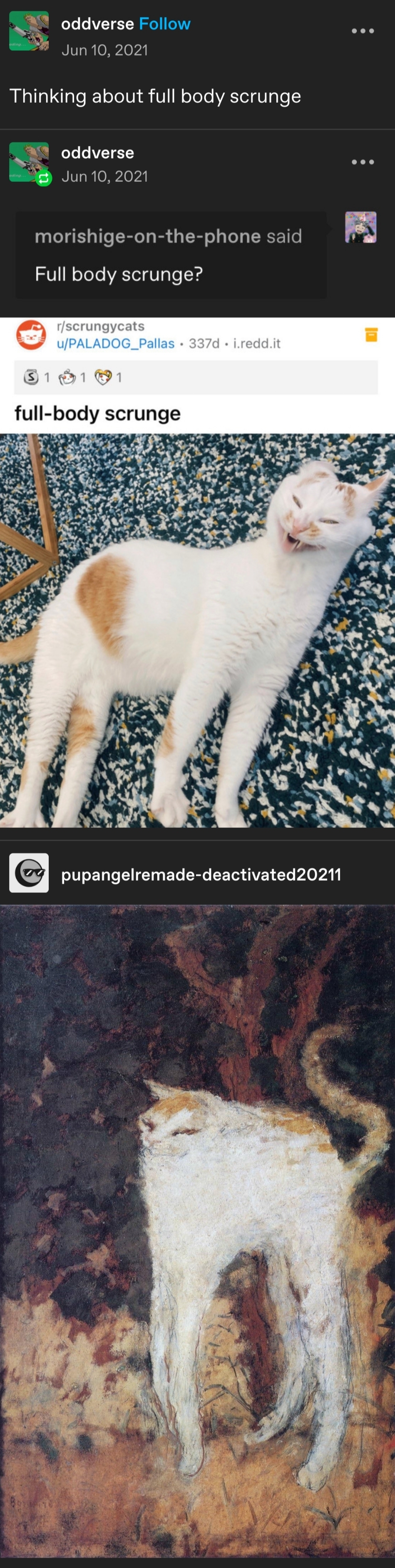 **oddverse posts:**   Thinking about full body scrunge    **oddverse replies:**   Image of a reply from morishige-on-the-phone   Full body scrunge?    **PALADOG_Pallas replies:**   Image of a cat lying on a patterned carpet with its body stretched out and its mouth slightly open in a humorous, distorted way. The caption reads:   full-body scrunge    **pupangelremade-deactivated20211 replies:**   Image of a painting resembling the cat in the previous photo, rendered in an impressionist style with loose brushstrokes and earthy tones. The cat appears stretched and slightly abstract, matching the posture from the previous image.